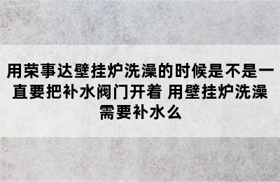 用荣事达壁挂炉洗澡的时候是不是一直要把补水阀门开着 用壁挂炉洗澡需要补水么